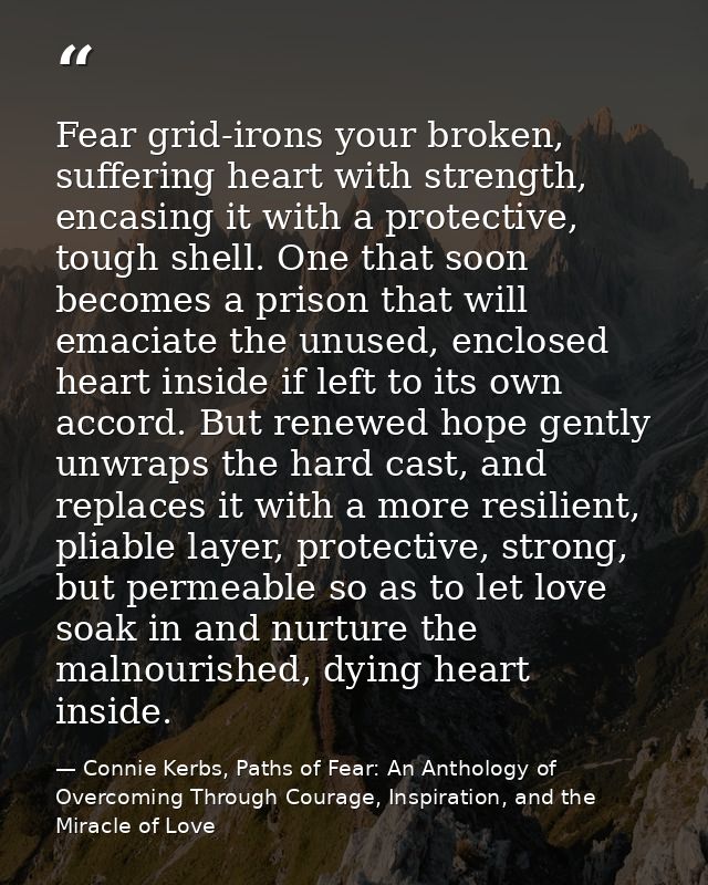 Fear grid-irons your broken, suffering heart with strength, encasing it with a protective, tough shell. One that soon be — Connie Kerbs, Paths of Fear: An Anthology of Overcoming Through Courage, Inspiration, and the Miracle of Love