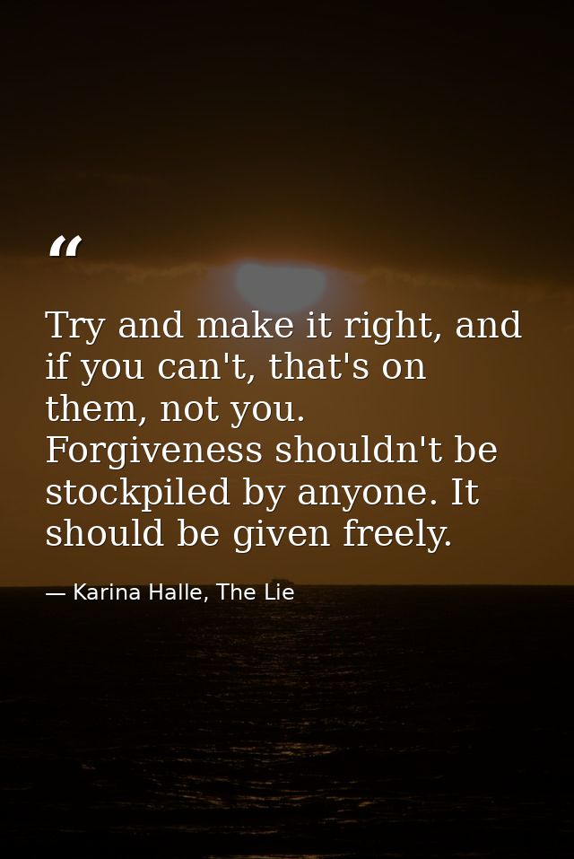Try and make it right, and if you can't, that's on them, not you. Forgiveness shouldn't be stockpiled by anyone. It shou — Karina Halle, The Lie