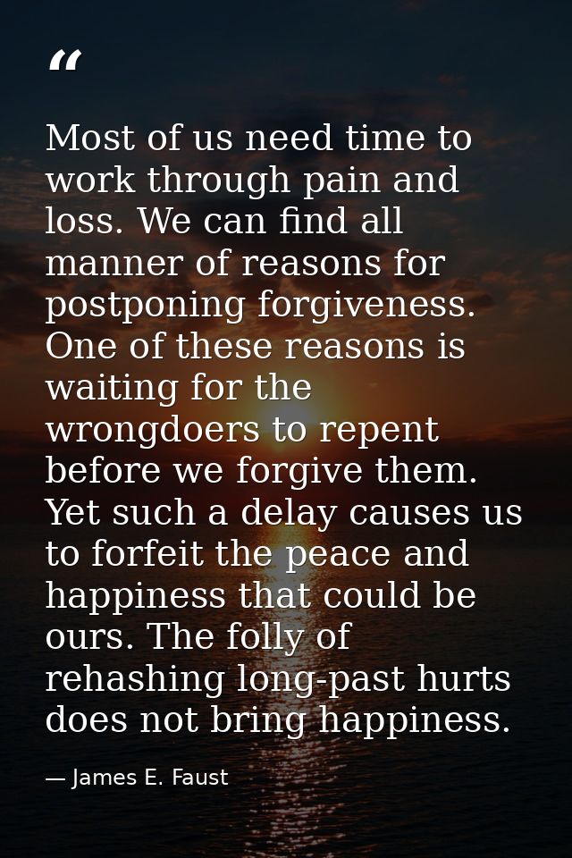 Most of us need time to work through pain and loss. We can find all manner of reasons for postponing forgiveness. One of — James E. Faust
