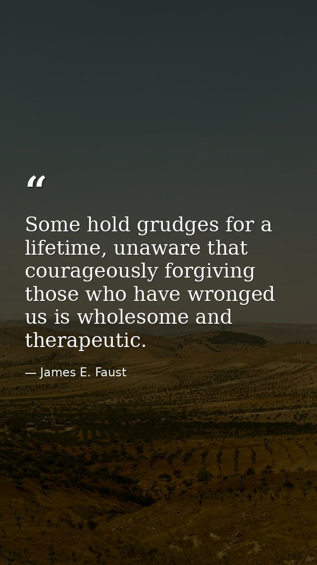 Some hold grudges for a lifetime, unaware that courageously forgiving those who have wronged us is wholesome and therape — James E. Faust