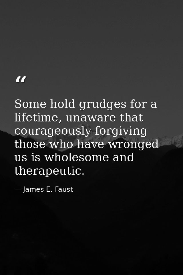 Some hold grudges for a lifetime, unaware that courageously forgiving those who have wronged us is wholesome and therape — James E. Faust