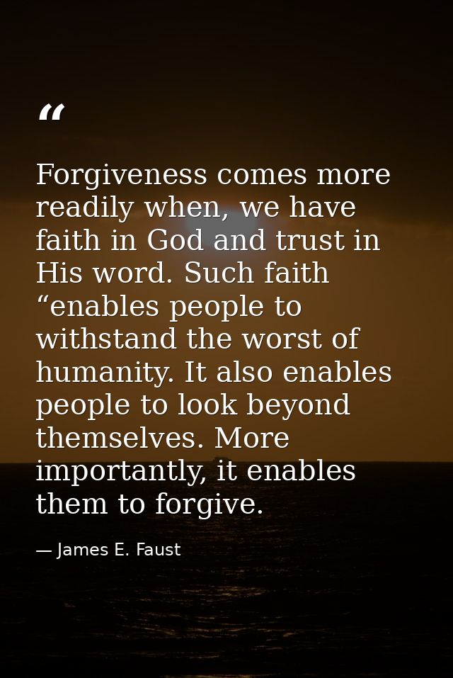 Forgiveness comes more readily when, we have faith in God and trust in His word. Such faith “enables people to withstand — James E. Faust
