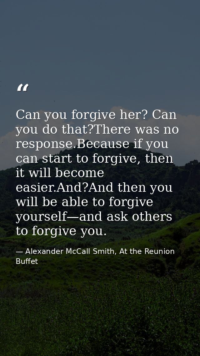 Can you forgive her? Can you do that?There was no response.Because if you can start to forgive, then it will become easi — Alexander McCall Smith, At the Reunion Buffet
