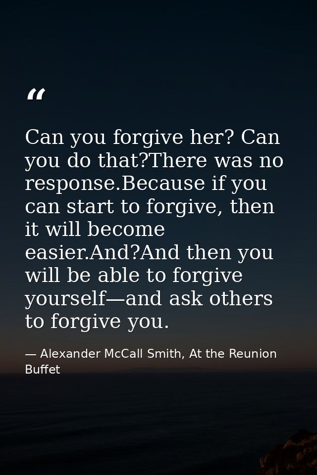 Can you forgive her? Can you do that?There was no response.Because if you can start to forgive, then it will become easi — Alexander McCall Smith, At the Reunion Buffet