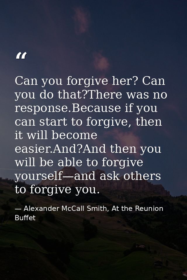 Can you forgive her? Can you do that?There was no response.Because if you can start to forgive, then it will become easi — Alexander McCall Smith, At the Reunion Buffet