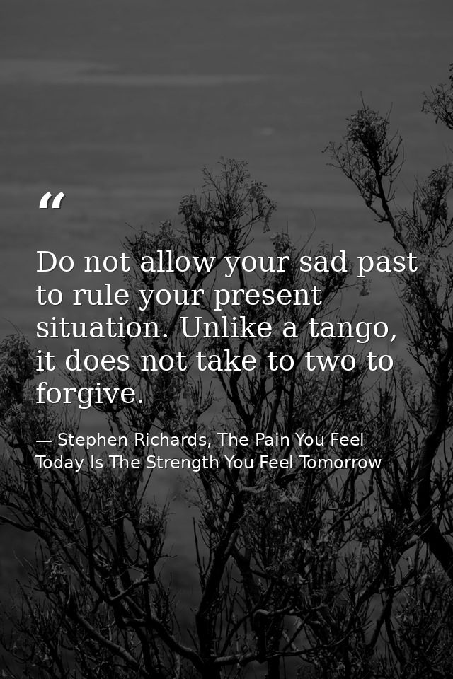 Do not allow your sad past to rule your present situation. Unlike a tango, it does not take to two to forgive. — Stephen Richards, The Pain You Feel Today Is The Strength You Feel Tomorrow