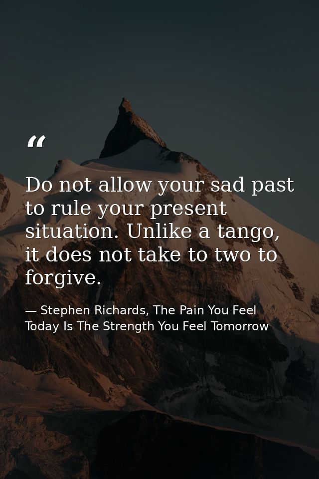 Do not allow your sad past to rule your present situation. Unlike a tango, it does not take to two to forgive. — Stephen Richards, The Pain You Feel Today Is The Strength You Feel Tomorrow