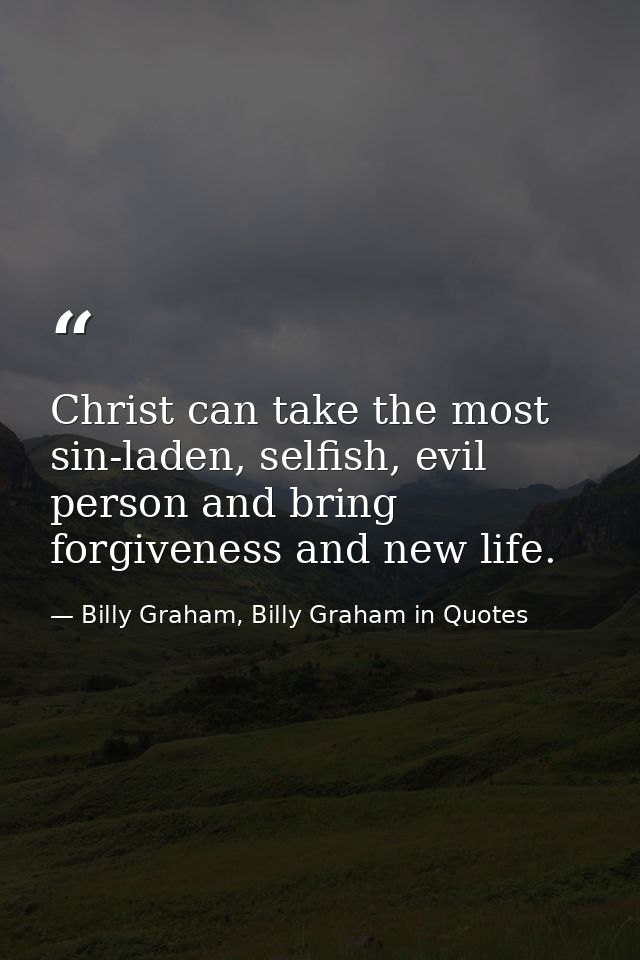Christ can take the most sin-laden, selfish, evil person and bring forgiveness and new life. — Billy Graham, Billy Graham in Quotes