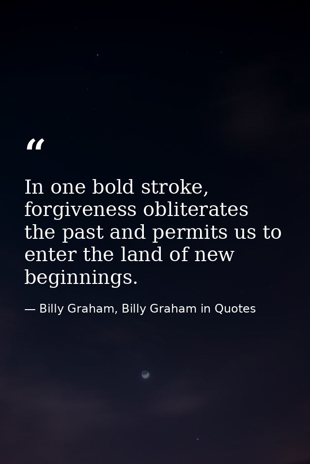 In one bold stroke, forgiveness obliterates the past and permits us to enter the land of new beginnings. — Billy Graham, Billy Graham in Quotes