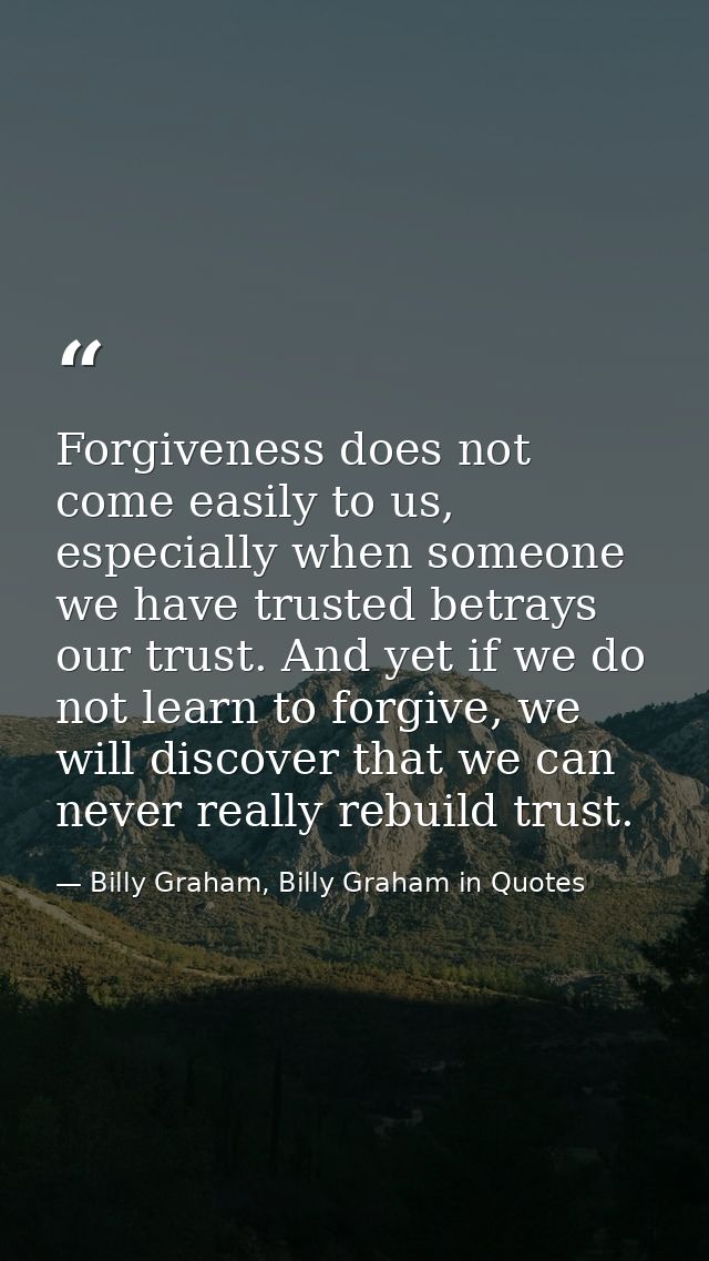 Forgiveness does not come easily to us, especially when someone we have trusted betrays our trust. And yet if we do not  — Billy Graham, Billy Graham in Quotes
