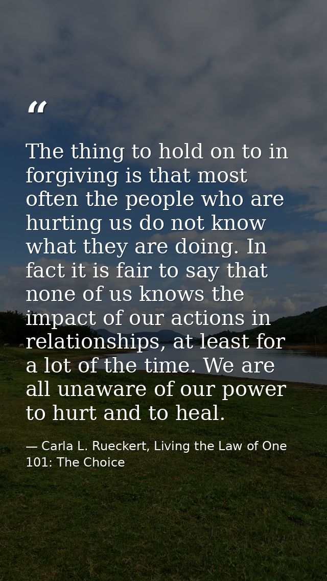 The thing to hold on to in forgiving is that most often the people who are hurting us do not know what they are doing. I — Carla L. Rueckert, Living the Law of One 101: The Choice