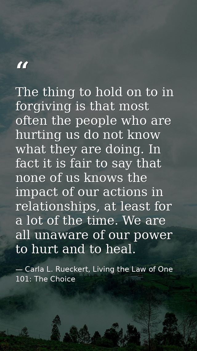 The thing to hold on to in forgiving is that most often the people who are hurting us do not know what they are doing. I — Carla L. Rueckert, Living the Law of One 101: The Choice