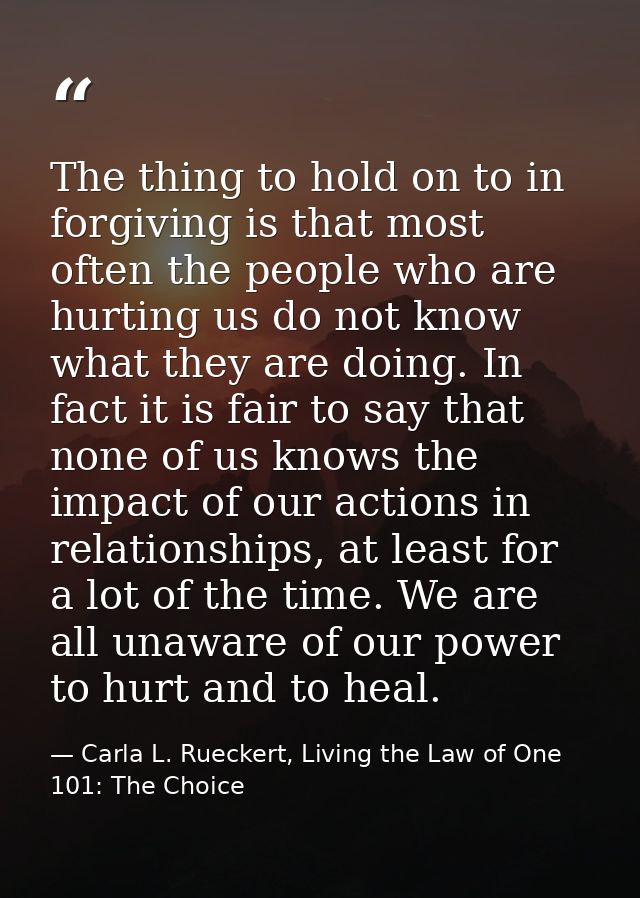 The thing to hold on to in forgiving is that most often the people who are hurting us do not know what they are doing. I — Carla L. Rueckert, Living the Law of One 101: The Choice