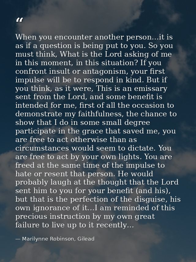 When you encounter another person…it is as if a question is being put to you. So you must think, What is the Lord asking — Marilynne Robinson, Gilead