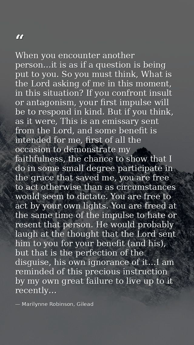 When you encounter another person…it is as if a question is being put to you. So you must think, What is the Lord asking — Marilynne Robinson, Gilead