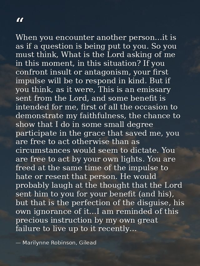 When you encounter another person…it is as if a question is being put to you. So you must think, What is the Lord asking — Marilynne Robinson, Gilead