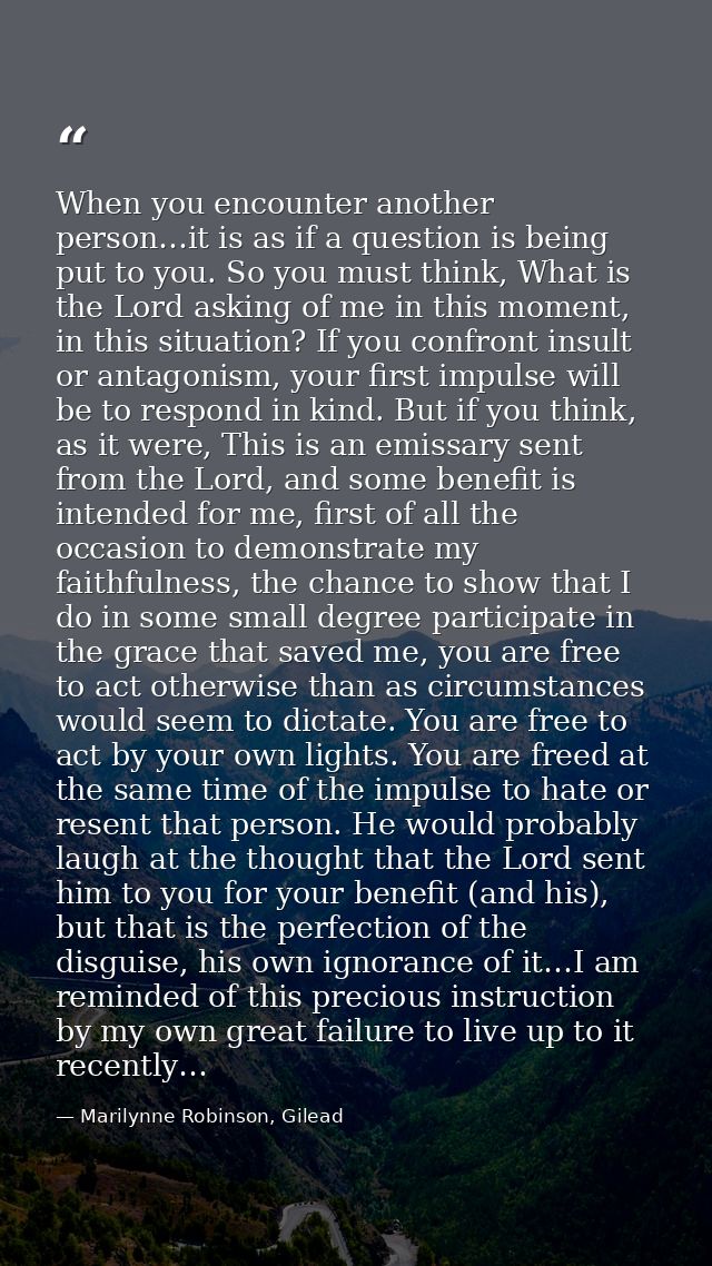 When you encounter another person…it is as if a question is being put to you. So you must think, What is the Lord asking — Marilynne Robinson, Gilead