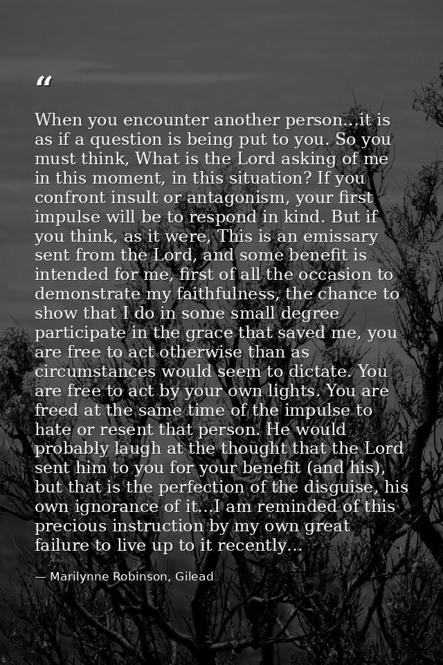 When you encounter another person…it is as if a question is being put to you. So you must think, What is the Lord asking — Marilynne Robinson, Gilead
