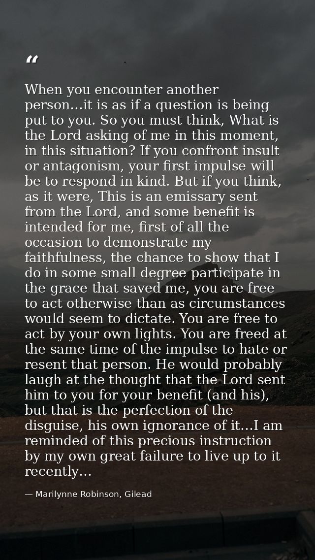 When you encounter another person…it is as if a question is being put to you. So you must think, What is the Lord asking — Marilynne Robinson, Gilead