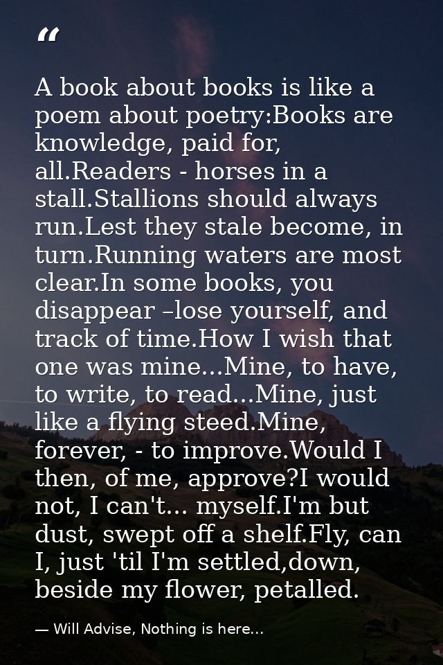 A book about books is like a poem about poetry:Books are knowledge, paid for, all.Readers - horses in a stall.Stallions  — Will Advise, Nothing is here...