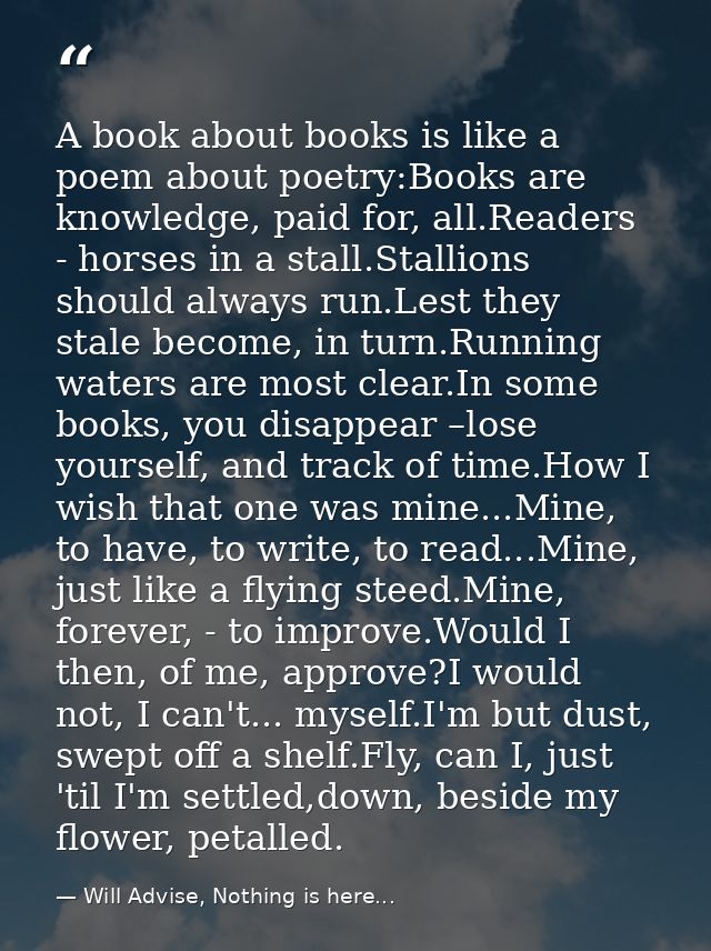 A book about books is like a poem about poetry:Books are knowledge, paid for, all.Readers - horses in a stall.Stallions  — Will Advise, Nothing is here...