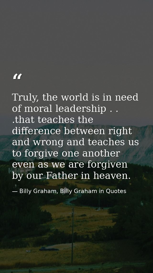 Truly, the world is in need of moral leadership . . .that teaches the difference between right and wrong and teaches us  — Billy Graham, Billy Graham in Quotes