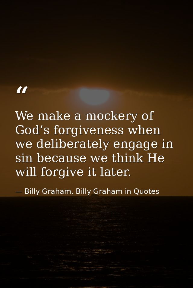 We make a mockery of God’s forgiveness when we deliberately engage in sin because we think He will forgive it later. — Billy Graham, Billy Graham in Quotes