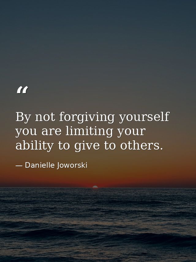 By not forgiving yourself you are limiting your ability to give to others. — Danielle Joworski