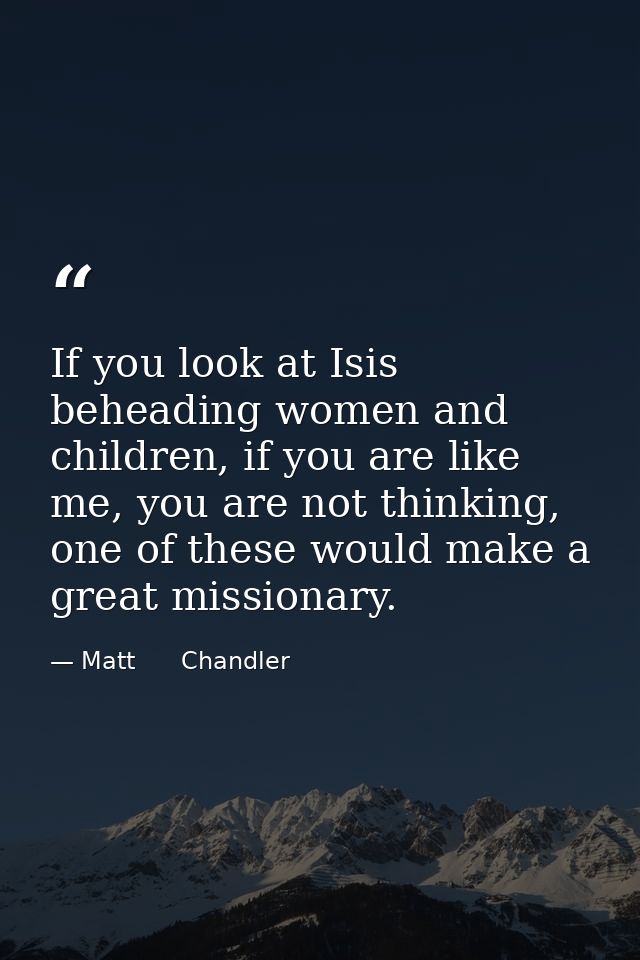 If you look at Isis beheading women and children, if you are like me, you are not thinking, one of these would make a gr — Matt      Chandler
