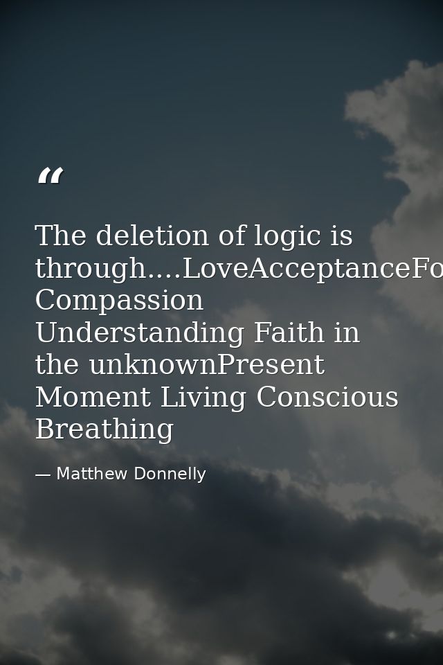 The deletion of logic is through....LoveAcceptanceForgiveness Compassion Understanding Faith in the unknownPresent Momen — Matthew Donnelly