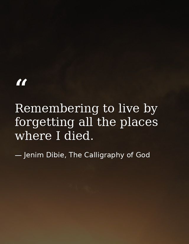 Remembering to live by forgetting all the places where I died. — Jenim Dibie, The Calligraphy of God