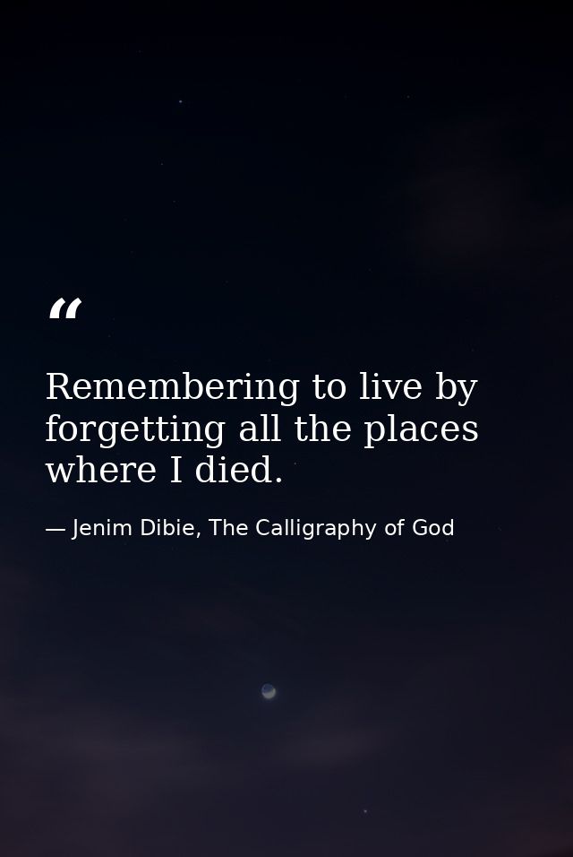 Remembering to live by forgetting all the places where I died. — Jenim Dibie, The Calligraphy of God