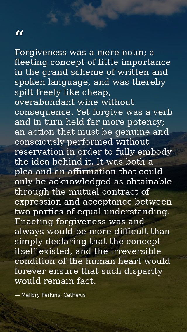 Forgiveness was a mere noun; a fleeting concept of little importance in the grand scheme of written and spoken language, — Mallory Perkins, Cathexis