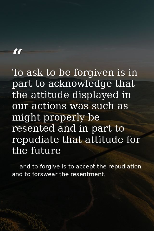 To ask to be forgiven is in part to acknowledge that the attitude displayed in our actions was such as might properly be — and to forgive is to accept the repudiation and to forswear the resentment.