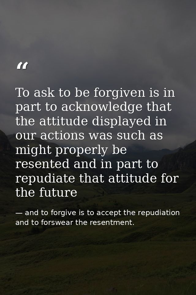 To ask to be forgiven is in part to acknowledge that the attitude displayed in our actions was such as might properly be — and to forgive is to accept the repudiation and to forswear the resentment.