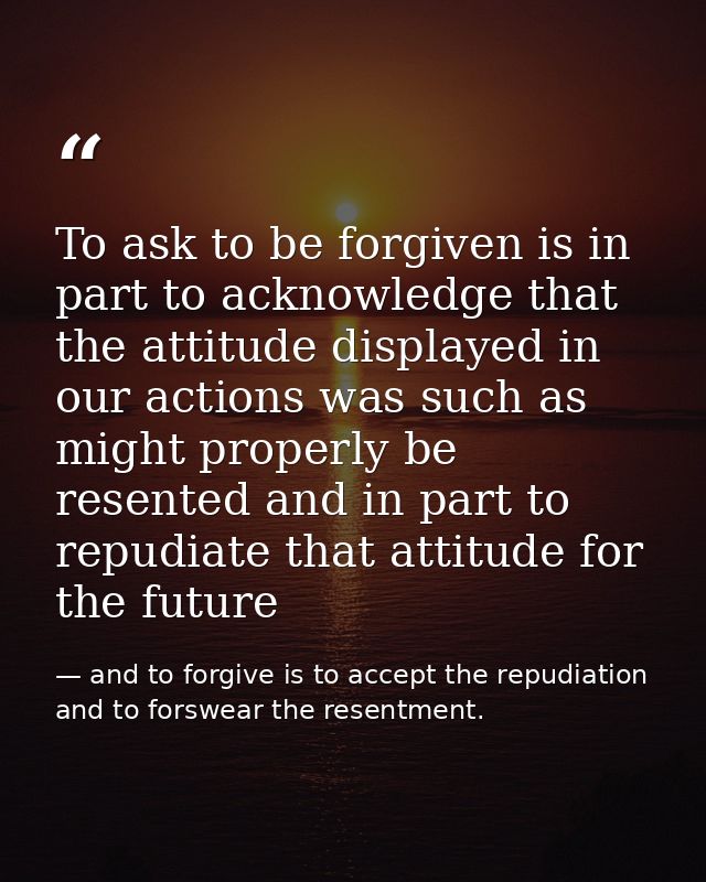To ask to be forgiven is in part to acknowledge that the attitude displayed in our actions was such as might properly be — and to forgive is to accept the repudiation and to forswear the resentment.