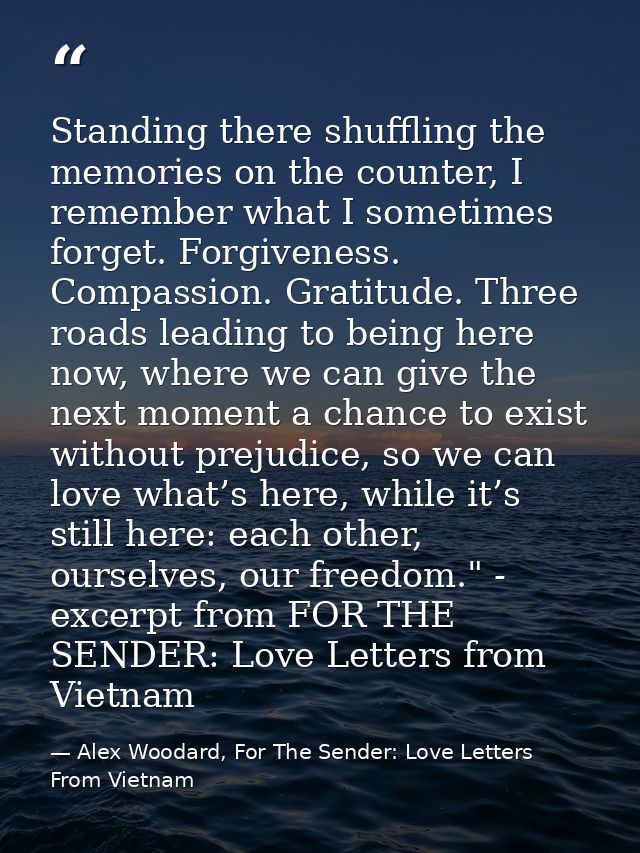 Standing there shuffling the memories on the counter, I remember what I sometimes forget. Forgiveness. Compassion. Grati — Alex Woodard, For The Sender: Love Letters From Vietnam