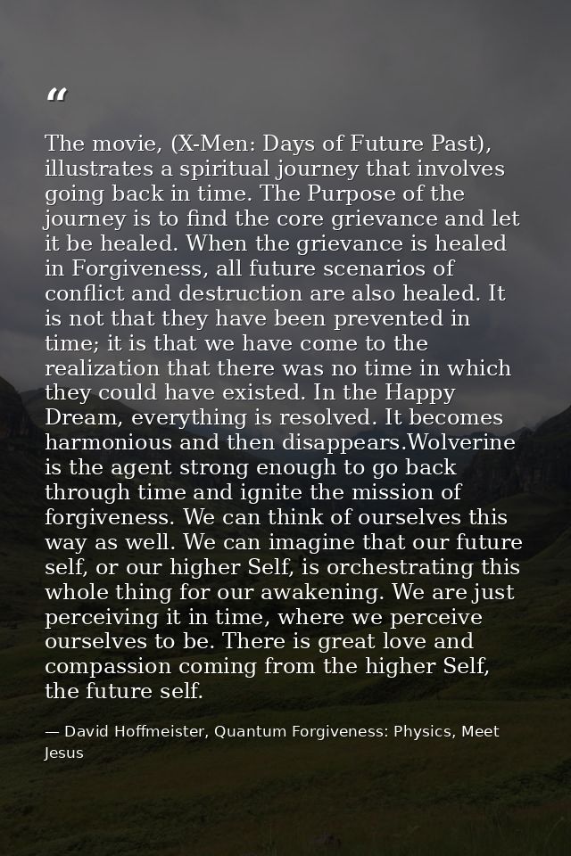 The movie, (X-Men: Days of Future Past), illustrates a spiritual journey that involves going back in time. The Purpose o — David Hoffmeister, Quantum Forgiveness: Physics, Meet Jesus
