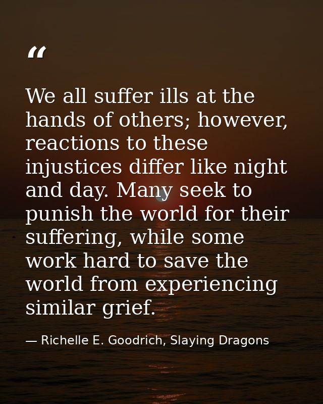 We all suffer ills at the hands of others; however, reactions to these injustices differ like night and day. Many seek t — Richelle E. Goodrich, Slaying Dragons