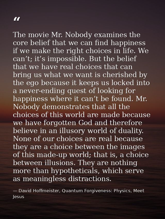 The movie Mr. Nobody examines the core belief that we can find happiness if we make the right choices in life. We can’t; — David Hoffmeister, Quantum Forgiveness: Physics, Meet Jesus
