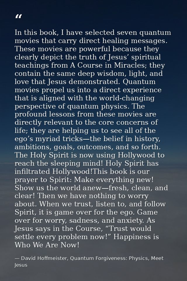 In this book, I have selected seven quantum movies that carry direct healing messages. These movies are powerful because — David Hoffmeister, Quantum Forgiveness: Physics, Meet Jesus