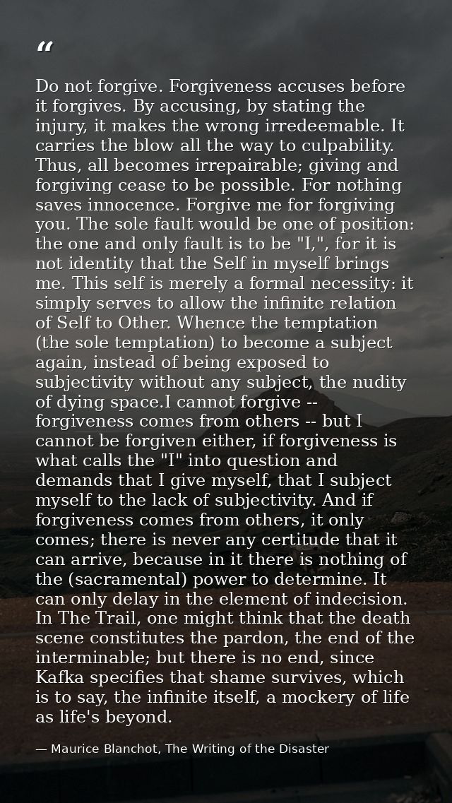 Do not forgive. Forgiveness accuses before it forgives. By accusing, by stating the injury, it makes the wrong irredeema — Maurice Blanchot, The Writing of the Disaster