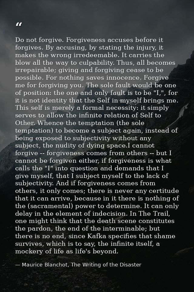 Do not forgive. Forgiveness accuses before it forgives. By accusing, by stating the injury, it makes the wrong irredeema — Maurice Blanchot, The Writing of the Disaster