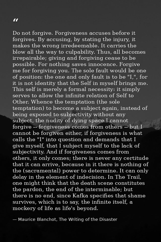 Do not forgive. Forgiveness accuses before it forgives. By accusing, by stating the injury, it makes the wrong irredeema — Maurice Blanchot, The Writing of the Disaster