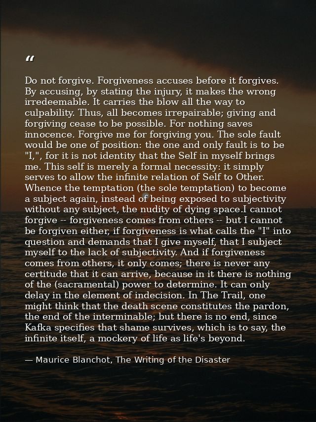 Do not forgive. Forgiveness accuses before it forgives. By accusing, by stating the injury, it makes the wrong irredeema — Maurice Blanchot, The Writing of the Disaster