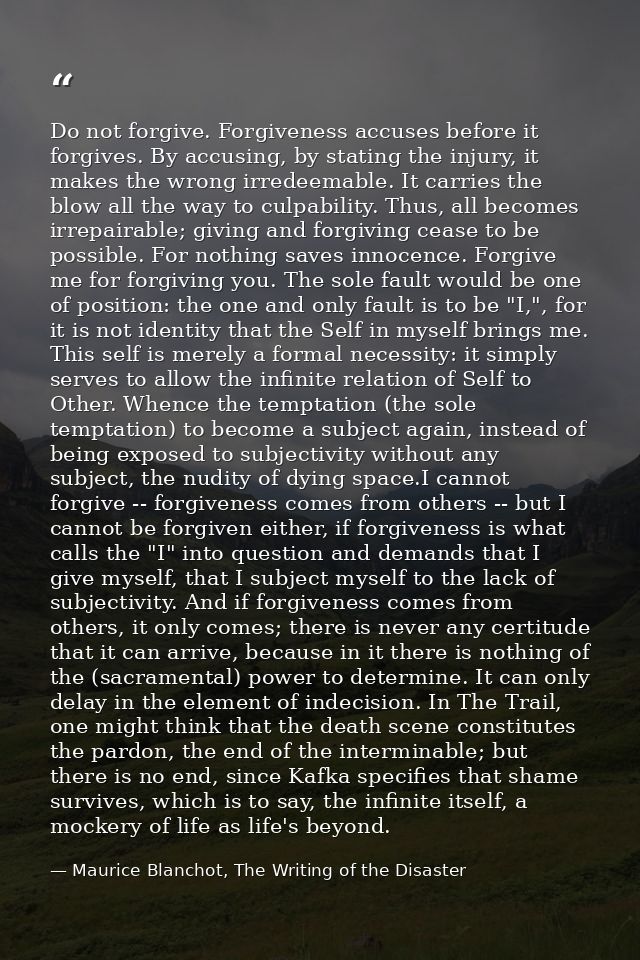 Do not forgive. Forgiveness accuses before it forgives. By accusing, by stating the injury, it makes the wrong irredeema — Maurice Blanchot, The Writing of the Disaster
