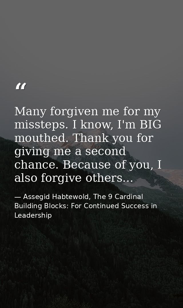 Many forgiven me for my missteps. I know, I'm BIG mouthed. Thank you for giving me a second chance. Because of you, I al — Assegid Habtewold, The 9 Cardinal Building Blocks: For Continued Success in Leadership