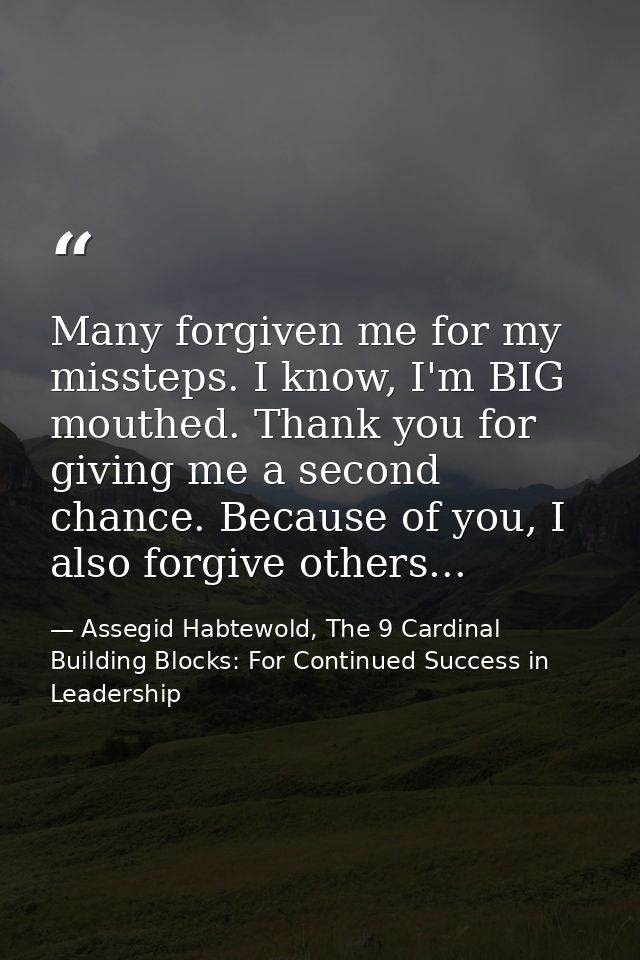 Many forgiven me for my missteps. I know, I'm BIG mouthed. Thank you for giving me a second chance. Because of you, I al — Assegid Habtewold, The 9 Cardinal Building Blocks: For Continued Success in Leadership