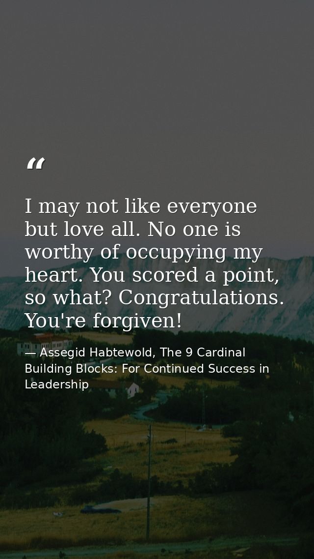 I may not like everyone but love all. No one is worthy of occupying my heart. You scored a point, so what? Congratulatio — Assegid Habtewold, The 9 Cardinal Building Blocks: For Continued Success in Leadership