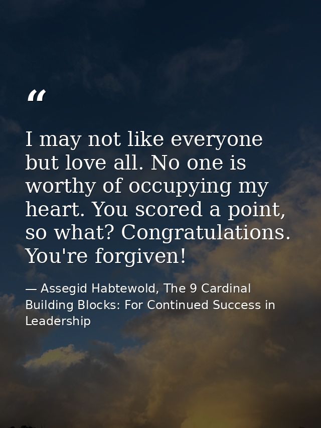 I may not like everyone but love all. No one is worthy of occupying my heart. You scored a point, so what? Congratulatio — Assegid Habtewold, The 9 Cardinal Building Blocks: For Continued Success in Leadership